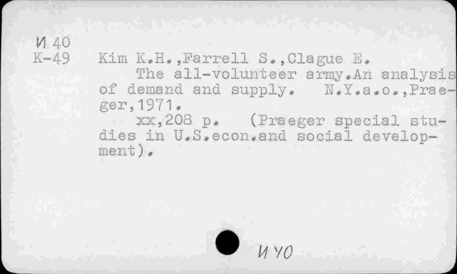 ﻿M 40
K-49
Kim K.H.,Farrell S.,Clague E.
The all-volunteer army.An analyst of demand and supply. N.Y.a.o.,Prae ger,1971.
xx,208 p. (Praeger special studies in U.S.econ.and social development) •
U VO